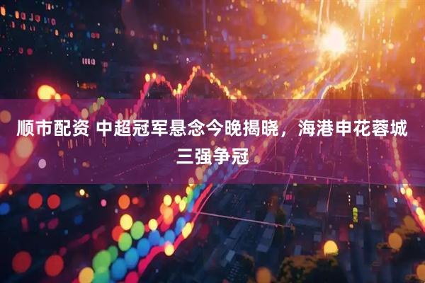 顺市配资 中超冠军悬念今晚揭晓，海港申花蓉城三强争冠