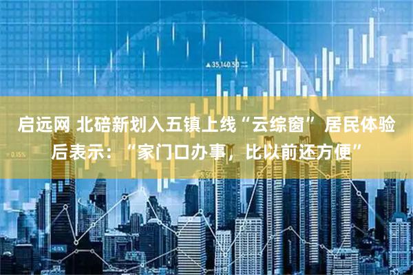 启远网 北碚新划入五镇上线“云综窗” 居民体验后表示：“家门口办事，比以前还方便”