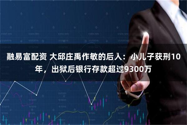 融易富配资 大邱庄禹作敏的后人：小儿子获刑10年，出狱后银行存款超过9300万