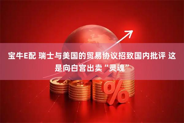 宝牛E配 瑞士与美国的贸易协议招致国内批评 这是向白宫出卖“灵魂”
