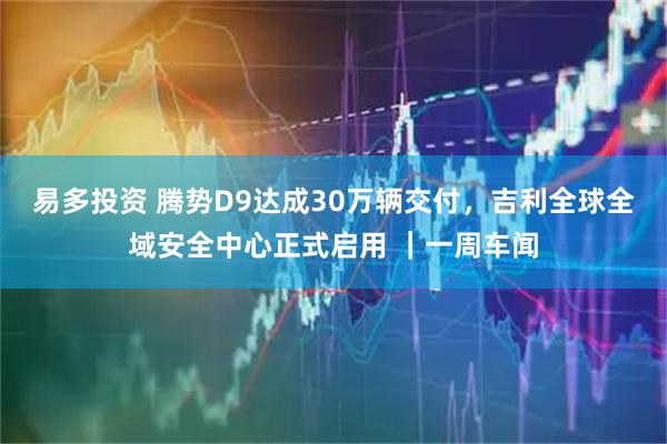 易多投资 腾势D9达成30万辆交付，吉利全球全域安全中心正式启用 ｜一周车闻