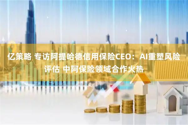 亿策略 专访阿提哈德信用保险CEO：AI重塑风险评估 中阿保险领域合作火热