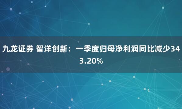 九龙证券 智洋创新：一季度归母净利润同比减少343.20%
