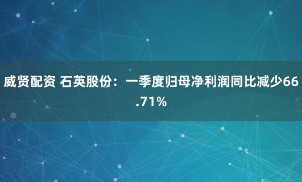 威贤配资 石英股份：一季度归母净利润同比减少66.71%