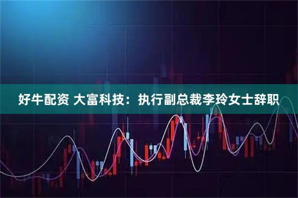 好牛配资 大富科技：执行副总裁李玲女士辞职