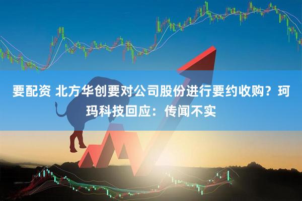 要配资 北方华创要对公司股份进行要约收购？珂玛科技回应：传闻不实