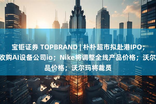 宝钜证券 TOPBRAND | 朴朴超市拟赴港IPO；OpenAI收购AI设备公司io；Nike将调整全线产品价格；沃尔玛将裁员