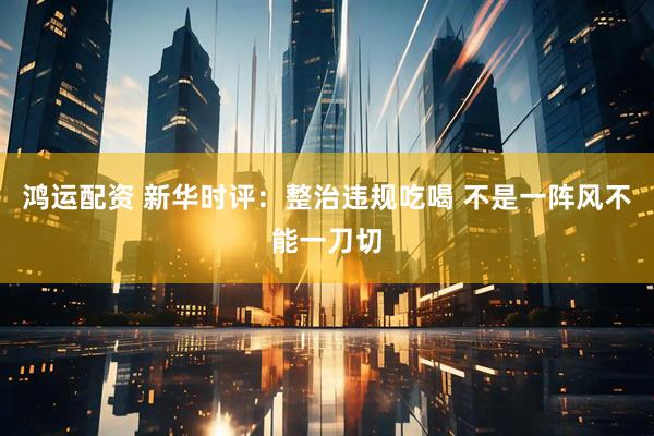 鸿运配资 新华时评：整治违规吃喝 不是一阵风不能一刀切