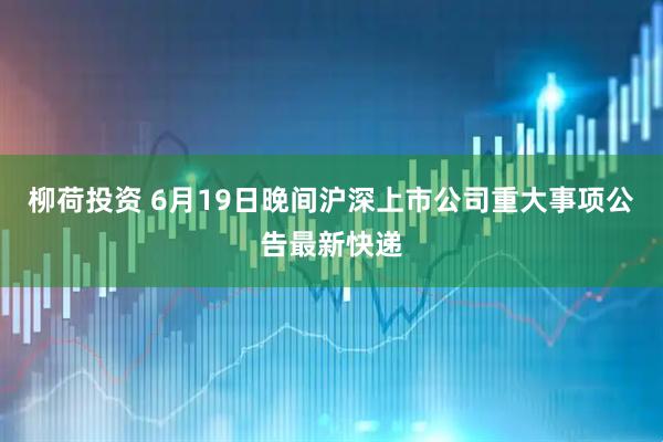 柳荷投资 6月19日晚间沪深上市公司重大事项公告最新快递