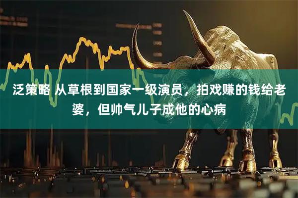 泛策略 从草根到国家一级演员，拍戏赚的钱给老婆，但帅气儿子成他的心病