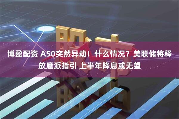 博盈配资 A50突然异动！什么情况？美联储将释放鹰派指引 上半年降息或无望