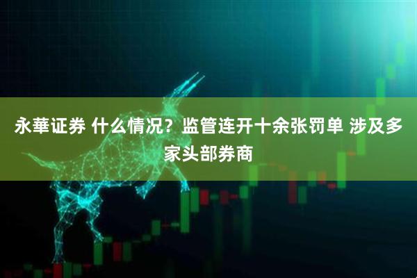 永華证券 什么情况？监管连开十余张罚单 涉及多家头部券商