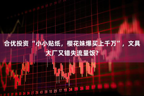 合优投资 “小小贴纸，樱花妹爆买上千万”，文具大厂又错失流量饭？