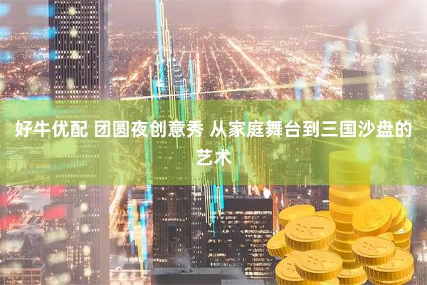 好牛优配 团圆夜创意秀 从家庭舞台到三国沙盘的艺术