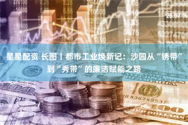 星星配资 长图丨都市工业焕新记：沙园从“锈带”到“秀带”的廉洁赋能之路
