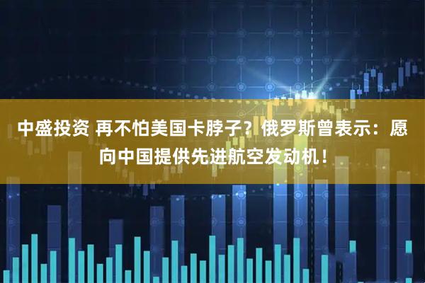 中盛投资 再不怕美国卡脖子？俄罗斯曾表示：愿向中国提供先进航空发动机！
