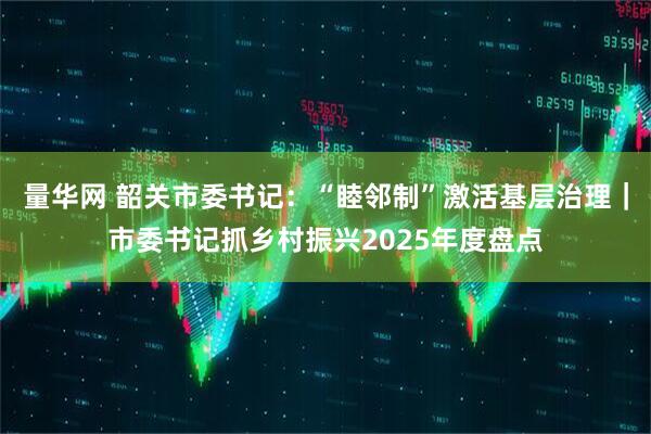 量华网 韶关市委书记：“睦邻制”激活基层治理｜市委书记抓乡村振兴2025年度盘点