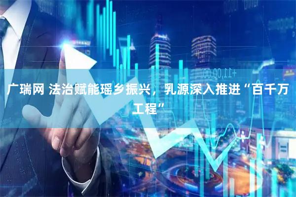 广瑞网 法治赋能瑶乡振兴，乳源深入推进“百千万工程”