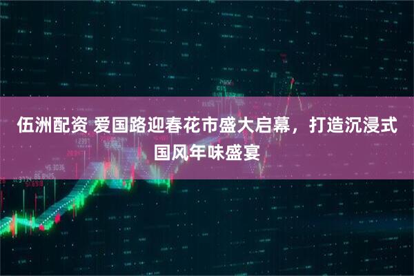 伍洲配资 爱国路迎春花市盛大启幕，打造沉浸式国风年味盛宴