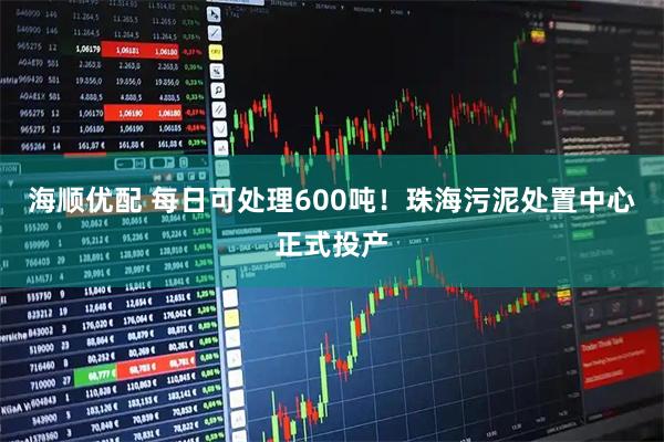 海顺优配 每日可处理600吨！珠海污泥处置中心正式投产