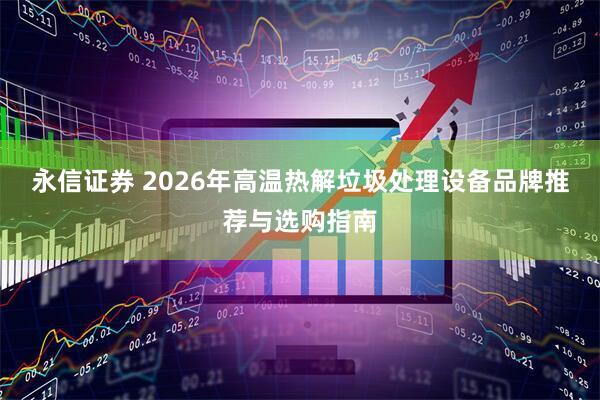 永信证券 2026年高温热解垃圾处理设备品牌推荐与选购指南