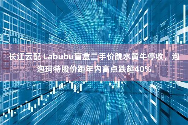 长江云配 Labubu盲盒二手价跳水黄牛停收，泡泡玛特股价距年内高点跌超40%