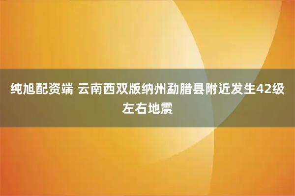 纯旭配资端 云南西双版纳州勐腊县附近发生42级左右地震