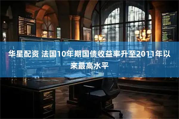 华星配资 法国10年期国债收益率升至2011年以来最高水平
