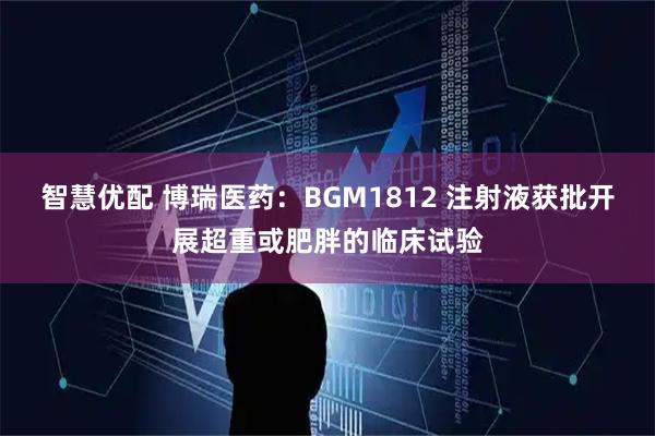智慧优配 博瑞医药：BGM1812 注射液获批开展超重或肥胖的临床试验