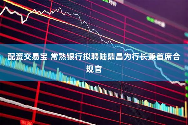 配资交易宝 常熟银行拟聘陆鼎昌为行长兼首席合规官
