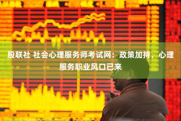 股联社 社会心理服务师考试网：政策加持，心理服务职业风口已来