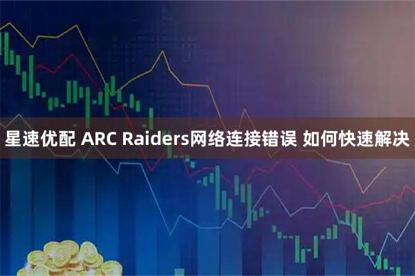 星速优配 ARC Raiders网络连接错误 如何快速解决