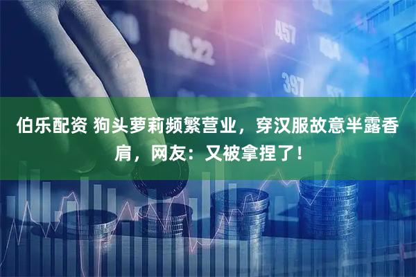 伯乐配资 狗头萝莉频繁营业，穿汉服故意半露香肩，网友：又被拿捏了！
