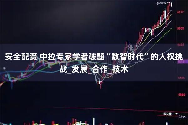 安全配资 中拉专家学者破题“数智时代”的人权挑战_发展_合作_技术