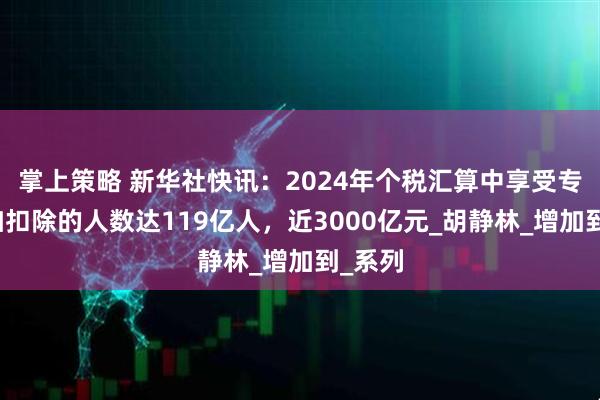 掌上策略 新华社快讯：2024年个税汇算中享受专项附加扣除的人数达119亿人，近3000亿元_胡静林_增加到_系列