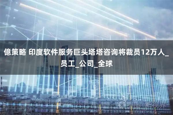 億策略 印度软件服务巨头塔塔咨询将裁员12万人_员工_公司_全球