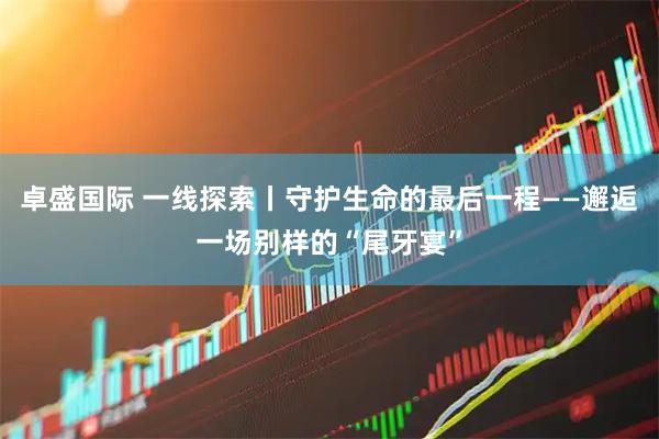 卓盛国际 一线探索丨守护生命的最后一程——邂逅一场别样的“尾牙宴”