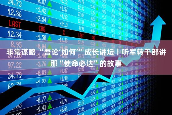 非常谋略 “吾论‘如何’”成长讲坛丨听军转干部讲那“使命必达”的故事