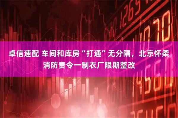 卓信速配 车间和库房“打通”无分隔,北京怀柔消防责令一制衣厂限期整改